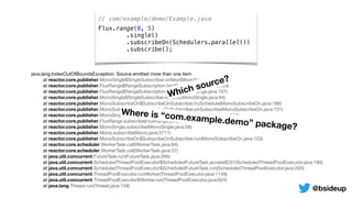 // com/example/demo/Example.java
Flux.range(0, 5)
.single()
.subscribeOn(Schedulers.parallel())
.subscribe();
java.lang.IndexOutOfBoundsException: Source emitted more than one item

	 at reactor.core.publisher.MonoSingle$SingleSubscriber.onNext(MonoSingle.java:129)

	 at reactor.core.publisher.FluxRange$RangeSubscription.fastPath(FluxRange.java:129)

	 at reactor.core.publisher.FluxRange$RangeSubscription.request(FluxRange.java:107)

	 at reactor.core.publisher.MonoSingle$SingleSubscriber.request(MonoSingle.java:94)

	 at reactor.core.publisher.MonoSubscribeOn$SubscribeOnSubscriber.trySchedule(MonoSubscribeOn.java:186)

	 at reactor.core.publisher.MonoSubscribeOn$SubscribeOnSubscriber.onSubscribe(MonoSubscribeOn.java:131)

	 at reactor.core.publisher.MonoSingle$SingleSubscriber.onSubscribe(MonoSingle.java:114)

	 at reactor.core.publisher.FluxRange.subscribe(FluxRange.java:68)

	 at reactor.core.publisher.MonoSingle.subscribe(MonoSingle.java:58)

	 at reactor.core.publisher.Mono.subscribe(Mono.java:3711)

	 at reactor.core.publisher.MonoSubscribeOn$SubscribeOnSubscriber.run(MonoSubscribeOn.java:123)

	 at reactor.core.scheduler.WorkerTask.call(WorkerTask.java:84)

	 at reactor.core.scheduler.WorkerTask.call(WorkerTask.java:37)

	 at java.util.concurrent.FutureTask.run(FutureTask.java:266)

	 at java.util.concurrent.ScheduledThreadPoolExecutor$ScheduledFutureTask.access$201(ScheduledThreadPoolExecutor.java:180)

	 at java.util.concurrent.ScheduledThreadPoolExecutor$ScheduledFutureTask.run(ScheduledThreadPoolExecutor.java:293)

	 at java.util.concurrent.ThreadPoolExecutor.runWorker(ThreadPoolExecutor.java:1149)

	 at java.util.concurrent.ThreadPoolExecutor$Worker.run(ThreadPoolExecutor.java:624)

	 at java.lang.Thread.run(Thread.java:748)
Which source?
Where is “com.example.demo” package?
@bsideup
 