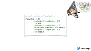 // com/example/demo/Example.java
Flux.range(0, 5)
.checkpoint("Example.java:16")
.single()
.checkpoint("Example.java:17")
.subscribeOn(Schedulers.parallel())
.checkpoint(“Example.java:18")
.subscribe();
@bsideup
 
