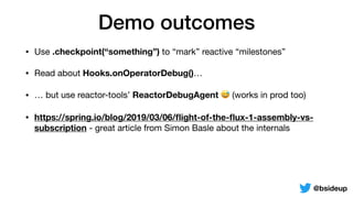 Demo outcomes
• Use .checkpoint(“something”) to “mark” reactive “milestones”

• Read about Hooks.onOperatorDebug()…

• … but use reactor-tools’ ReactorDebugAgent 😅 (works in prod too)

• https://spring.io/blog/2019/03/06/ﬂight-of-the-ﬂux-1-assembly-vs-
subscription - great article from Simon Basle about the internals
@bsideup
 