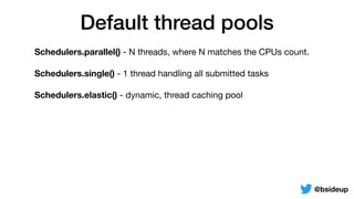 Default thread pools
Schedulers.parallel() - N threads, where N matches the CPUs count.

Schedulers.single() - 1 thread handling all submitted tasks

Schedulers.elastic() - dynamic, thread caching pool
@bsideup
 
