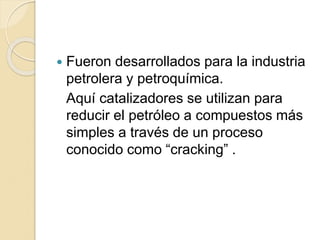  Fueron desarrollados para la industria
petrolera y petroquímica.
Aquí catalizadores se utilizan para
reducir el petróleo a compuestos más
simples a través de un proceso
conocido como “cracking” .
 