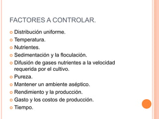 FACTORES A CONTROLAR.
 Distribución uniforme.
 Temperatura.
 Nutrientes.
 Sedimentación y la floculación.
 Difusión de gases nutrientes a la velocidad
requerida por el cultivo.
 Pureza.
 Mantener un ambiente aséptico.
 Rendimiento y la producción.
 Gasto y los costos de producción.
 Tiempo.
 