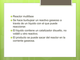  Reactor multifase
 Se hace burbujear un reactivo gaseoso a
través de un líquido con el que puede
reaccionar.
 El líquido contiene un catalizador disuelto, no
volátil u otro reactivo.
 El producto se puede sacar del reactor en la
corriente gaseosa.
 