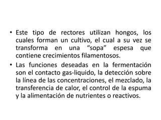 • Este tipo de rectores utilizan hongos, los
cuales forman un cultivo, el cual a su vez se
transforma en una “sopa” espesa que
contiene crecimientos filamentosos.
• Las funciones deseadas en la fermentación
son el contacto gas-liquido, la detección sobre
la línea de las concentraciones, el mezclado, la
transferencia de calor, el control de la espuma
y la alimentación de nutrientes o reactivos.
 