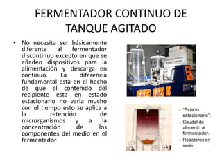 FERMENTADOR CONTINUO DE
TANQUE AGITADO
• No necesita ser básicamente
diferente al fermentador
discontinuo excepto en que se
añaden dispositivos para la
alimentación y descarga en
continuo. La diferencia
fundamental esta en el hecho
de que el contenido del
recipiente esta en estado
estacionario no varia mucho
con el tiempo esto se aplica a
la retención de
microrganismos y a la
concentración de los
componentes del medio en el
fermentador
 