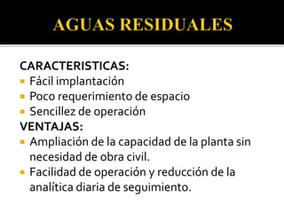 CARACTERISTICAS:
 Fácil implantación
 Poco requerimiento de espacio
 Sencillez de operación
VENTAJAS:
 Ampliación de la capacidad de la planta sin
necesidad de obra civil.
 Facilidad de operación y reducción de la
analítica diaria de seguimiento.
 