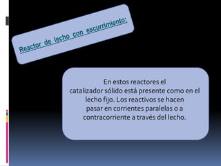 En estos reactores el
catalizador sólido está presente como en el
lecho fijo. Los reactivos se hacen
pasar en corrientes paralelas o a
contracorriente a través del lecho.
 