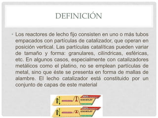 DEFINICIÓN
• Los reactores de lecho fijo consisten en uno o más tubos
empacados con partículas de catalizador, que operan en
posición vertical. Las partículas catalíticas pueden variar
de tamaño y forma: granulares, cilíndricas, esféricas,
etc. En algunos casos, especialmente con catalizadores
metálicos como el platino, no se emplean partículas de
metal, sino que éste se presenta en forma de mallas de
alambre. El lecho catalizador está constituido por un
conjunto de capas de este material
 