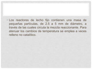 • Los reactores de lecho fijo contienen una masa de
pequeñas partículas, de 2.5 a 5 mm de diámetro, a
través de las cuales circula la mezcla reaccionante. Para
atenuar los cambios de temperatura se emplea a veces
relleno no catalítico.
 
