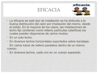 EFICACIA
• La eficacia de este tipo de instalación se ha atribuido a la
buena distribución del calor por irradiación del mismo, desde
el sólido. En la mayoría de los casos, las instalaciones de
lecho fijo contienen como relleno partículas catalíticas los
cuales pueden disponerse de varios modos:
• En un solo lecho.
• En diversos lechos horizontales soportados sobre bandejas.
En varios tubos de relleno paralelos dentro de un mismo
cuerpo.
• En diversos lechos, cada uno en un cuerpo separado.
 