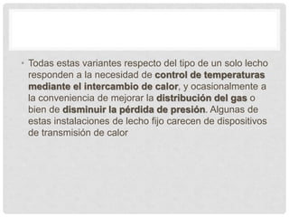 • Todas estas variantes respecto del tipo de un solo lecho
responden a la necesidad de control de temperaturas
mediante el intercambio de calor, y ocasionalmente a
la conveniencia de mejorar la distribución del gas o
bien de disminuir la pérdida de presión. Algunas de
estas instalaciones de lecho fijo carecen de dispositivos
de transmisión de calor
 