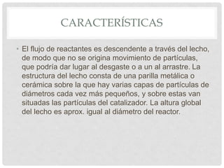 CARACTERÍSTICAS
• El flujo de reactantes es descendente a través del lecho,
de modo que no se origina movimiento de partículas,
que podría dar lugar al desgaste o a un al arrastre. La
estructura del lecho consta de una parilla metálica o
cerámica sobre la que hay varias capas de partículas de
diámetros cada vez más pequeños, y sobre estas van
situadas las partículas del catalizador. La altura global
del lecho es aprox. igual al diámetro del reactor.
 