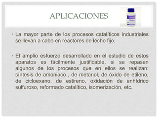 APLICACIONES
• La mayor parte de los procesos catalíticos industriales
se llevan a cabo en reactores de lecho fijo.
• El amplio esfuerzo desarrollado en el estudio de estos
aparatos es fácilmente justificable, si se repasan
algunos de los procesos que en ellos se realizan:
síntesis de amoniaco , de metanol, de óxido de etileno,
de cicloexano, de estireno, oxidación de anhídrico
sulfuroso, reformado catalítico, isomerización, etc.
 