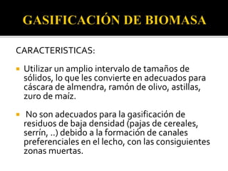 CARACTERISTICAS:
 Utilizar un amplio intervalo de tamaños de
sólidos, lo que les convierte en adecuados para
cáscara de almendra, ramón de olivo, astillas,
zuro de maíz.
 No son adecuados para la gasificación de
residuos de baja densidad (pajas de cereales,
serrín, ..) debido a la formación de canales
preferenciales en el lecho, con las consiguientes
zonas muertas.
 