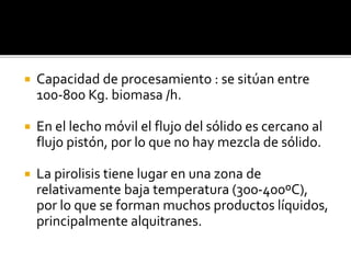  Capacidad de procesamiento : se sitúan entre
100-800 Kg. biomasa /h.
 En el lecho móvil el flujo del sólido es cercano al
flujo pistón, por lo que no hay mezcla de sólido.
 La pirolisis tiene lugar en una zona de
relativamente baja temperatura (300-400ºC),
por lo que se forman muchos productos líquidos,
principalmente alquitranes.
 