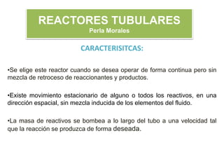 CARACTERISITCAS:
•Se elige este reactor cuando se desea operar de forma continua pero sin
mezcla de retroceso de reaccionantes y productos.
•Existe movimiento estacionario de alguno o todos los reactivos, en una
dirección espacial, sin mezcla inducida de los elementos del fluido.
•La masa de reactivos se bombea a lo largo del tubo a una velocidad tal
que la reacción se produzca de forma deseada.
REACTORES TUBULARES
Perla Morales
 