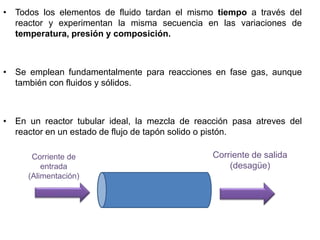 • Todos los elementos de fluido tardan el mismo tiempo a través del
reactor y experimentan la misma secuencia en las variaciones de
temperatura, presión y composición.
• Se emplean fundamentalmente para reacciones en fase gas, aunque
también con fluidos y sólidos.
• En un reactor tubular ideal, la mezcla de reacción pasa atreves del
reactor en un estado de flujo de tapón solido o pistón.
Corriente de
entrada
(Alimentación)
Corriente de salida
(desagüe)
 