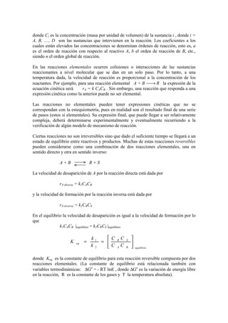 donde Ci es la concentración (masa por unidad de volumen) de la sustancia i , donde i =
A, B, ...., D son las sustancias que intervienen en la reacción. Los coeficientes a los
cuales están elevados las concentraciones se denominan órdenes de reacción, esto es, a
es el orden de reacción con respecto al reactivo A, b el orden de reacción de B, etc.,
siendo n el orden global de reacción.
En las reacciones elementales ocurren colisiones o interacciones de las sustancias
reaccionantes a nivel molecular que se dan en un solo paso. Por lo tanto, a una
temperatura dada, la velocidad de reacción es proporcional a la concentración de los
reactantes. Por ejemplo, para una reacción elemental A + B → R la expresión de la
ecuación cinética será rA = k CACB . Sin embargo, una reacción que responda a una
expresión cinética como la anterior puede no ser elemental.
Las reacciones no elementales pueden tener expresiones cinéticas que no se
correspondan con la estequiometría, pues en realidad son el resultado final de una serie
de pasos (estos si elementales). Su expresión final, que puede llegar a ser relativamente
compleja, deberá determinarse experimentalmente y eventualmente recurriendo a la
verificación de algún modelo de mecanismo de reacción.
Ciertas reacciones no son irreversibles sino que dado el suficiente tiempo se llegará a un
estado de equilibrio entre reactivos y productos. Muchas de estas reacciones reversibles
pueden considerarse como una combinación de dos reacciones elementales, una en
sentido directo y otra en sentido inverso:
A + B R + S
La velocidad de desaparición de A por la reacción directa está dada por
rA directa = k1CACB
y la velocidad de formación por la reacción inversa está dada por
rA inversa = k2CRCS
En el equilibrio la velocidad de desaparición es igual a la velocidad de formación por lo
que
k1CACB |equilibrio = k2CRCS |equilibrio
donde Keq es la constante de equilibrio para esta reacción reversible compuesta por dos
reacciones elementales. (La constante de equilibrio está relacionada también con
variables termodinámicas: ∆Go
= - RT lnK , donde ∆Go
es la variación de energía libre
en la reacción, R es la constante de los gases y T la temperatura absoluta).
equilibrioBA
SR
eq
CC
CC
k
k
K 





==
2
1
 