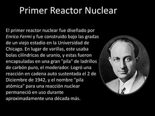 Primer Reactor NuclearEl primer reactor nuclear fue diseñado por Enrico Fermi y fue construido bajo las gradas de un viejo estadio en la Universidad de Chicago. En lugar de varillas, este usaba bolas cilíndricas de uranio, y estas fueron encapsuladas en una gran "pila" de ladrillos de carbón puro, el moderador. Logró una reacción en cadena auto sustentada el 2 de Diciembre de 1942, y el nombre "pila atómica" para una reacción nuclear permaneció en uso durante aproximadamente una década más.