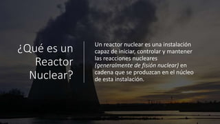 ¿Qué es un
Reactor
Nuclear?
Un reactor nuclear es una instalación
capaz de iniciar, controlar y mantener
las reacciones nucleares
(generalmente de fisión nuclear) en
cadena que se produzcan en el núcleo
de esta instalación.
 