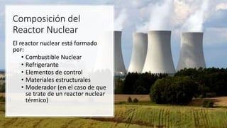 Composición del
Reactor Nuclear
El reactor nuclear está formado
por:
• Combustible Nuclear
• Refrigerante
• Elementos de control
• Materiales estructurales
• Moderador (en el caso de que
se trate de un reactor nuclear
térmico)
 