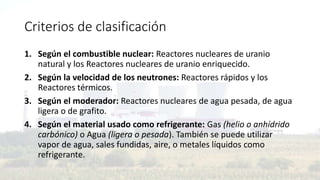 Criterios de clasificación
1. Según el combustible nuclear: Reactores nucleares de uranio
natural y los Reactores nucleares de uranio enriquecido.
2. Según la velocidad de los neutrones: Reactores rápidos y los
Reactores térmicos.
3. Según el moderador: Reactores nucleares de agua pesada, de agua
ligera o de grafito.
4. Según el material usado como refrigerante: Gas (helio o anhídrido
carbónico) o Agua (ligera o pesada). También se puede utilizar
vapor de agua, sales fundidas, aire, o metales líquidos como
refrigerante.
 