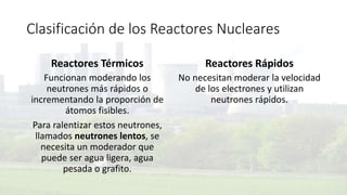 Clasificación de los Reactores Nucleares
Reactores Térmicos
Funcionan moderando los
neutrones más rápidos o
incrementando la proporción de
átomos fisibles.
Para ralentizar estos neutrones,
llamados neutrones lentos, se
necesita un moderador que
puede ser agua ligera, agua
pesada o grafito.
Reactores Rápidos
No necesitan moderar la velocidad
de los electrones y utilizan
neutrones rápidos.
 