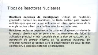 Tipos de Reactores Nucleares
• Reactores nucleares de investigación: Utilizan los neutrones
generados durante las reacciones de fisión nuclear para producir
radioisótopos que van a ser utilizados en otras aplicaciones de la
energía nuclear o bien para realizar estudios en materiales.
• Reactores nucleares de potencia: Se basan en el aprovechamiento de
la energía térmica que se genera en las reacciones de fisión. La
aplicación principal y más conocida de este tipo de reactores es la
generación de energía eléctrica en las centrales nucleares. Sin
embargo, también se utilizan para la desalinización de agua de mar,
calefacción, o bien para sistemas de propulsión.
 