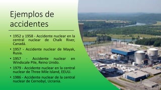 Ejemplos de
accidentes
• 1952 y 1958 - Accidente nuclear en la
central nuclear de Chalk River,
Canadá.
• 1957 - Accidente nuclear de Mayak,
Rusia.
• 1957 - Accidente nuclear en
Windscale Pile, Reino Unido.
• 1979 - Accidente nuclear en la central
nuclear de Three Mile Island, EEUU.
• 1986 - Accidente nuclear de la central
nuclear de Cernobyl, Ucrania.
 