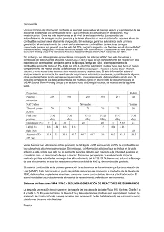 Combustible
Un nivel mínimo de información confiable es esencial para evaluar el manejo seguro y la protección de las
excesivas existencias de combustible naval - que a menudo se almacenan en condiciones muy
insatisfactorias. Entre los más importantes es el nivel de enriquecimiento. La necesidad de
autosuficiencia, de entregar mucha potencia y de tener el reactor un reducido tamaño, requiere el uso de
combustible nuclear naval altamente enriquecido. Sin embargo, para los submarinos de la primera
generación, el enriquecimiento de uranio de los elementos combustibles de reactores de agua
presurizada parece, en general, que ha sido del 20%, según lo sugerido por Sivintsev en el informe IASAP
(International Atomic Energy Agency “Predicted Radionuclide Release From Marine Reactors Dumped in the Kara Sea” (Report of the
Source Term Working Group of the International Arctic Seas Assessment Project (IASAP), IAEA TecDoc-938, April 1997).

Sin embargo, las cifras globales presentadas como parte del informe IASAP han sido discutidas y
corregidas por otras fuentes oficiales rusas [Rubtsov1]. En el caso de un compartimento del reactor con dos
reactores (sin combustible) arrojados cerca de Novaya Zemlya en 1965, el enriquecimiento de
combustible presenta como un 6%. Este fue el K-3, el primer submarino nuclear ruso, que tuvo un nuevo
compartimiento de reactor debido a deficiencias en el diseño [Oelgaard1 - “Accidents in Nuclear Ships”, NKS/RAK2(96)TR-C3. Nordic Nuclear Safety Research. Risoe National Laboratory, December,1996]. Si esta información sobre el
enriquecimiento es correcta, los reactores de los primeros submarinos nucleares, y posiblemente algunos
otros, pudieron haber tenido un bajo enriquecimiento, más parecido a la del rompehielos civil Lenin. El
conjunto completo de los datos presentados por Rubtsov, tanto en el proyecto de documento para el
IASAP Source Term Working Group y en el diario ruso de Energía Nuclear, se muestra en la siguiente
tabla.

Varias fuentes han utilizado las cifras promedio de 50 kg de U-235 enriquecido al 20% de combustible en
los submarinos de primera generación. Sin embargo, la información adicional que se indica en la tabla
anterior a esta, indica que esto no es suficiente para los cálculos con respecto a la criticidad, posibles al
considerar para un determinado buque o reactor. Tomemos, por ejemplo, la evaluación de impacto
realizada por las autoridades noruegas tras el hundimiento del K-159. El Gobierno ruso informó a Noruega
de que el submarino en sus dos reactores contenía un total de 400 kg. de combustible gastado.
El material combustible en la primera generación de submarinos se ha estimado que fue una aleación de
U-Al [IASAP]. Esto habría sido un punto de partida natural en ese momento, a mediados de la década de
1950, debido a las propiedades atractivas, como una buena conductividad térmica y fácil fabricación. El
acero inoxidable fue probablemente el material de revestimiento preferido en ese momento.
Sistemas de Reactores VM-4 / VM-2 - SEGUNDA GENERACIÓN DE REACTORES DE SUBMARINOS
La segunda generación se compone en la mayoría de los casos de la clase Victor I-III, Yankee, Charlie 1 a
2 y Delta I - IV. En este momento, la Guerra Fría y las experiencias positivas con la propulsión nuclear, ha
acelerado la construcción de nuevos modelos, con incremento de las habilidades de los submarinos como
plataformas de arma más flexibles.
Reactor

 