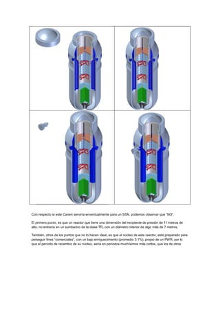 Con respecto si este Carem serviría enventualmente para un SSN, podemos observar que “NO”.
El primero punto, es que un reactor que tiene una dimensión del recipiente de presión de 11 metros de
alto, no entraría en un sumbarino de la clase TR, con un diámetro interior de algo más de 7 metros.
También, otros de los puntos que no lo hacen ideal, es que el núcleo de este reactor, está preparado para
perseguir fines “comerciales”, con un bajo enriquecimiento (promedio 3.1%), propio de un PWR, por lo
que el período de recambio de su núcleo, sería en períodos muchísimos más cortos, que los de otros

 