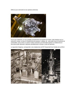 SSN (lo que se demostró en los capítulos anteriores)

Con lo que conllevaría, un muy complejo procedimiento de recambio de núcleo, (cabe destacar que un
submarino nuclear, no tiene la infraestructura de equipos, ni piletas, etc , para poder hacer el recambio de
combustible, como lo tiene un reactor nuclear comercial), por ende debe ingresar en instalaciones en
tierra para poder efectuarlo, afectando sensiblemente su tiempo y costo de operación.
La siguientes Imágenes, corresponden a las instalaciones de ECF (Expended Core Facility) de los EEUU

 