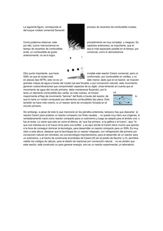 La siguiente figura, corresponde al
del buque nuclear comercial Savanah

proceso de recambio de combustible nuclear,

Como podemos observar, este
por ello, (como mencionamos en
tiempo de recambio de combustible,
ende, un combustible de grado
anteriormente, no se lo logra.

procedimiento es muy complejo, y riesgoso. Es
capítulos anteriores), es importante, que el
sea lo más espaciado posible en el tiempo, por
comercial, como lo demostramos

Otro punto importante, que hace
inviable este reactor Carem comercial, para un
SSN, es que el núcleo está
conformado, por combustible en varillas, y no
en placas (tipo MTR), esto no es un
dato menor, dado que en el reactor, se mueven
grandes masas de agua a través del núcleo (ya sea forzada, o por convección natural), este movimiento
generan ruidos/vibraciones que comprometen aspectos de su sigilo (mas teniendo en cuenta que el
movimiento de agua del circuito primario, debe mantenerse fluyendo), por lo
tanto un elemento combustible tipo varilla, es más ruidoso, al romper
mayormente el flujo de movimiento “laminar” del fluido a través del reactor, de
lo
que lo haría un núcleo compuesto por elementos combustibles tipo placa. Esto
también se hace más notorio, si un reactor sería de circulación forzada en el
circuito primario.
Sin embargo, a pesar de todo lo que mencioné en los párrafos anteriores, tampoco hay que descartar al
reactor Carem para analizar un reactor compacto con fines navales… no queda muy claro sus orígenes, si
verdaderamente nació como reactor compacto para un submarino y luego se adaptó para el ámbito civil, o
fue al revés. Lo cierto que esto es como el dilema, de “que fue primero, si la gallina o el huevo”, aquí “lo
que nos interesa es si el huevo sirve para una tortilla”, y es aquí donde el Carem tiene mucho que aportar,
a la hora de conseguir dominar la tecnología, para desarrollar un reactor compacto para un SSN. Es muy
claro a esta altura, destacar que la tecnología de un reactor integrado, con refrigeración del primario por
convección natural (sin bombas), es una tecnología importantísima, para el desarrollo de un reactor para
un submarino, y el hecho de construirse el prototipo de Carem-25 (en el predio de Atucha I y II), permitirá
validar los códigos de cálculo, para el diseño de reactores por convección natural… no se olviden que
este reactor, está construido no para generar energía, sino es un reactor experimental..un laboratorio.

 