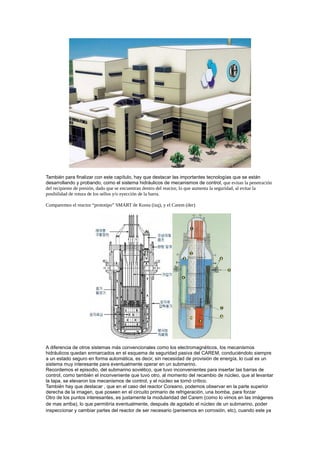 También para finalizar con este capítulo, hay que destacar las importantes tecnologías que se están
desarrollando y probando, como el sistema hidráulicos de mecanismos de control, que evitan la penetración
del recipiente de presión, dado que se encuentran dentro del reactor, lo que aumenta la seguridad, al evitar la
posibilidad de rotura de los sellos y/o eyección de la barra.
Comparemos el reactor “prototipo” SMART de Korea (izq), y el Carem (der)

A diferencia de otros sistemas más convencionales como los electromagnéticos, los mecanismos
hidráulicos quedan enmarcados en el esquema de seguridad pasiva del CAREM, conduciéndolo siempre
a un estado seguro en forma automática, es decir, sin necesidad de provisión de energía, lo cual es un
sistema muy interesante para eventualmente operar en un submarino.
Recordemos el episodio, del submarino soviético, que tuvo inconvenientes para insertar las barras de
control, como también el inconveniente que tuvo otro, al momento del recambio de núcleo, que al levantar
la tapa, se elevaron los mecanismos de control, y el núcleo se tornó crítico.
También hay que destacar , que en el caso del reactor Coreano, podemos observar en la parte superior
derecha de la imagen, que poseen en el circuito primario de refrigeración, una bomba, para forzar
Otro de los puntos interesantes, es justamente la modularidad del Carem (como lo vimos en las imágenes
de mas arriba), lo que permitiría eventualmente, después de agotado el núcleo de un submarino, poder
inspeccionar y cambiar partes del reactor de ser necesario (pensemos en corrosión, etc), cuando este ya

 