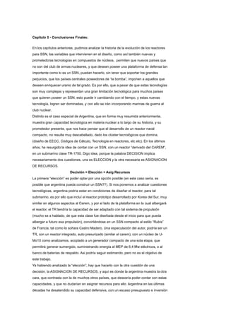Capitulo 5 - Conclusiones Finales:
En los capítulos anteriores, pudimos analizar la historia de la evolución de los reactores
para SSN, las variables que intervienen en el diseño, como así también nuevas y
prometedoras tecnologías en compuestos de núcleos, permiten que nuevos países que
no son del club de armas nucleares, y que desean poseer una plataforma de defensa tan
importante como lo es un SSN, puedan hacerlo, sin tener que soportar los grandes
perjuicios, que los países centrales poseedores de “la bomba”, imponen a aquellos que
deseen enriquecer uranio de tal grado. Es por ello, que a pesar de que estas tecnologías
son muy complejas y representan una gran limitación tecnológica para muchos países
que quieren poseer un SSN, esto puede ir cambiando con el tiempo, y estas nuevas
tecnología, logren ser dominadas, y con ello se irán incorporando marinas de guerra al
club nuclear.
Distinto es el caso especial de Argentina, que en forma muy resumida anteriormente,
muestra gran capacidad tecnológica en materia nuclear a lo largo de su historia, y su
prometedor presente, que nos hace pensar que el desarrollo de un reactor naval
compacto, no resulte muy descabellado, dado los clúster tecnológicos que domina,
(diseño de EECC, Códigos de Cálculo, Tecnología en reactores, etc etc). En los últimos
años, ha resurgido la idea de contar con un SSN, con un reactor “derivado del CAREM”,
en un submarino clase TR-1700. Digo idea, porque la palabra DECISION implica
necesariamente dos cuestiones, una es ELECCION y la otra necesaria es ASIGNACION
DE RECURSOS.
Decisión = Elección + Asig Recursos
La primera “elección” es poder optar por una opción posible (en este caso sería, es
posible que argentina pueda construir un SSN??). Si nos ponemos a analizar cuestiones
tecnológicas, argentina podría estar en condiciones de diseñar el reactor, para tal
submarino, es por ello que incluí el reactor prototipo desarrollado por Korea del Sur, muy
similar en algunos aspectos al Carem, y por el lado de la plataforma en la cual albergará
el reactor, el TR tendría la capacidad de ser adaptado con tal sistema de propulsión
(mucho se a hablado, de que esta clase fue diseñada desde el inicio para que pueda
albergar a futuro esa propulsión), convirtiéndose en un SSN compacto al estilo “Rubis”
de Francia, tal como lo soñara Castro Madero. Una especulación del autor, podría ser un
TR, con un reactor integrado, auto presurizado (similar al carem), con un núcleo de UMo10 como analizamos, acoplado a un generador compacto de una sola etapa, que
permitirá generar sumergido, suministrando energía al MEP de 6,4 Mw eléctricos, o al
banco de baterías de respaldo. Asi podría seguir estimando, pero no es el objetivo de
este trabajo.
Ya habiendo analizado la “elección”, hay que hacerlo con la otra cuestión de una
decisión, la ASIGNACION DE RECURSOS, y aquí es donde la argentina muestra la otra
cara, que contrasta con la de muchos otros países, que desearía poder contar con estas
capacidades, y que no dudarían en asignar recursos para ello. Argentina en las últimas
décadas ha desatendido su capacidad defensiva, con un escaso presupuesto e inversión

 