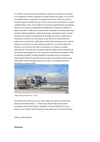 en la FFAA, y a pesar de que el arma submarina, cuenta con una relación muy positiva
en la comparación inversión requerida con el poder disuasivo que otorga, no se ha visto
en los últimos tiempos, ningún tipo de “asignación de recursos”, dado que no solo se
necesita inversión en el SSN, sino que no se ha visto recursos en infraestructura, medios
complementarios, armas, etc etc. Distinto es el caso de por ejemplo Brasil, que podemos
observar, como avanza en el desarrollo de infraestructura y medios, para alcanzar el
objetivo de poseer un SSN, para lo cual la decisión de poseerlo, fue tomada hace tiempo
por Brasil, eligiendo desarrollar u obtener la tecnología, adquiriendo la parte no nuclear
por parte de un convenio de transferencia de tecnología con Francia, y desarrollar un
reactor que a mi juicio es un poco primitivo, (y que Uds con los conocimientos que
pudieron leer en este artículo, podrán darse cuenta de las limitaciones), pero no dejo de
destacar, la convicción de su clase política para obtenerlo, y los recursos destinados
para ello, lo que conducirá mas tarde o más temprano, en conseguir su objetivo.
Cabe destacar, el convenio entre la republica Argentina y Brasil, para la construcción de
dos reactores de investigación (uno en cada país), de características avanzadas, similar
al construido por INVAP y la CNEA (argentina) en Australia, pero con una potencia
proyectada de 30 Mw térmicos (50% más que el Opal), esto permitirá a ambos países,
poder testear núcleos avanzados (como los de U-Mo), con una potencia similar al
requerida por un pequeño SSN.

(Imagen reactor proyectado RA-10 – CNEA)

Esto alimenta los rumores que una vez había surgido, que argentina suministrará el
reactor para el SSN de Brasil…. Lo cierto es que solo el tiempo dirá que países
consiguieron dominar la tecnología, y desarrollen submarinos SSN, pero lo que es
seguro, que en el futuro, habrá más países en este selecto club, de marinas nucleares…

CPN y Lic Bakic Guillermo

Bibliografía:

 