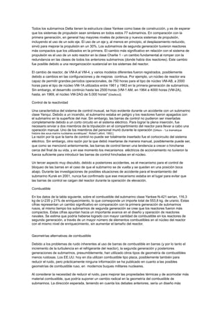 Todos los submarinos Delta tienen la estructura clase Yankee como base de construcción, y es de esperar
que los sistemas de propulsión sean similares en todos estos 77 submarinos. En comparación con la
primera generación, en general hay mayores niveles de potencia y nuevos sistemas de propulsión,
incluyendo el uso de un solo eje. El uso de un eje y, al menos en principio, el desplazamiento reducido,
sirvió para mejorar la propulsión en un 30%. Los submarinos de segunda generación tuvieron reactores
más compactos que los utilizados en la primera. El cambio más significativo en relación con el sistema de
propulsión es el uso de un solo reactor en la clase Charlie 1 - un cambio fundamental al romper con la
redundancia en las clases de todos los anteriores submarinos (donde había dos reactores). Este cambio
fue posible debido a una reorganización sustancial en los sistemas del reactor.
El cambio de reactor, de VM-A al VM-4, y varios modelos diferentes fueron registrados, posiblemente
debido a cambios en las configuraciones y de mejoras continua. Por ejemplo, un núcleo de reactor era
capaz de permitir grandes períodos operacionales, de 750 horas para el tipo de núcleo VM-AB, a 2000
horas para el tipo de núcleo VM-1A utilizados entre 1961 y 1963 en la primera generación de submarinos.
Sin embargo, el desarrollo continúo hasta las 2500 horas (VM-1 AM, en 1964 a 4000 horas (VM-2A),
hasta, en 1969, el núcleo VM-2AG de 5.000 horas" [Gladkov2].
Control de la reactividad
Una característica del sistema de control inusual, se hizo evidente durante un accidente con un submarino
clase Yanqui. Debido a un incendio, el submarino estaba en peligro y los reactores fueron apagados con
el submarino en la superficie del mar. Sin embargo, las barras de control no pudieron ser insertadas
completamente debido a un corto circuito en el sistema eléctrico. Para lograr la plena inserción, fue
necesario enviar a dos miembros de la tripulación en el compartimiento del reactor para llevar a cabo una
operación manual. Uno de los miembros del personal murió durante la operación [Giltsov - “La dramatique
histoire des sous-marins nucléaires soviétiques”. Robert Lafont, 1992.].

La razón por la que la barra de control no puede ser totalmente insertado fue el cortocircuito del sistema
eléctrico. Sin embargo, otra razón por la que debió insertarse de manera manual, posiblemente puede ser,
que como se mencionó anteriormente, las barras de control tienen una tendencia a crecer o hincharse
cerca del final de su vida, y en ese momento los mecanismos eléctricos de accionamiento no tuvieron la
fuerza suficiente para introducir las barras de control hinchadas en el núcleo.
Un tercer aspecto muy discutido, debido a posteriores accidentes, es el mecanismo para el control de
bloqueo de las barras en el caso de que el submarino se de vuelta y se queden en una posición boca
abajo. Durante las investigaciones de posibles situaciones de accidente para el levantamiento del
submarino Kursk en 2001, nunca fue confirmado que ese mecanismo estaba en el lugar para evitar que
las barras de control se caigan del reactor durante la operación de elevación.
Combustible
En los datos de la tabla siguiente, sobre el combustible del submarino clase Yankee N-421 serían, 116,3
kg de U-235 y 21% de enriquecimiento, lo que corresponde un importe total de 553,8 kg. de uranio. Estas
cifras representan un cambio significativo en comparación con la primera generación de submarinos
rusos, al mismo tiempo los submarinos de segunda generación se cree que los reactores fueron más
compactos. Estas cifras apuntan hacia un importante avance en el diseño y operación de reactores
navales. Se estima que podría haberse logrado con mayor cantidad de combustible en los reactores de
segunda generación, a través de un mayor número de elementos combustibles en el núcleo del reactor
con el mismo nivel de enriquecimiento, sin aumentar el tamaño del reactor.

Geometrías alternativas de combustible
Debido a los problemas de ruido inherentes al uso de barras de combustible en barras (y por lo tanto el
incremento de la turbulencia en el refrigerante del reactor), la segunda generación y posteriores
generaciones de submarinos, presumiblemente, han utilizado otros tipos de geometría de combustibles
menos ruidosas. Los EE.UU. hoy en día utilizan combustible tipo placa, posiblemente también para
reducir el ruido, pero prácticamente ninguna información se ha publicado en cuanto a las posibles
geometrías de combustible ruso, en modernos buques militares nucleares.
Al considerar la necesidad de reducir el ruido, para mejorar las propiedades térmicas y de acomodar más
material combustible, que podría suponer un cambio radical en la geometría del combustible de
submarinos. La dirección esperada, teniendo en cuenta los debates anteriores, sería un diseño más

 