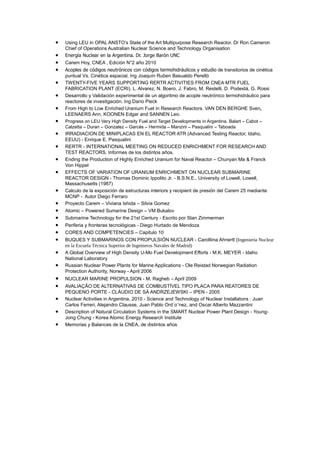 •
•
•
•
•
•
•
•
•
•
•
•
•
•
•
•
•
•
•
•
•

•
•
•
•
•

Using LEU in OPAL ANSTO’s State of the Art Multipurpose Research Reactor. Dr Ron Cameron
Chief of Operations Australian Nuclear Science and Technology Organisation
Energía Nuclear en la Argentina. Dr. Jorge Barón UNC
Carem Hoy, CNEA , Edición N°2 año 2010
Acoples de códigos neutrónicos con códigos termohidráulicos y estudio de transitorios de cinética
puntual Vs. Cinética espacial. Ing Joaquín Ruben Basualdo Perelló
TWENTY-FIVE YEARS SUPPORTING RERTR ACTIVITIES FROM CNEA MTR FUEL
FABRICATION PLANT (ECRI). L. Alvarez, N. Boero, J. Fabro, M. Restelli, D. Podestá, G. Rossi
Desarrollo y Validación experimental de un algoritmo de acople neutrónico termohidráulico para
reactores de investigación. Ing Darío Pieck
From High to Low Enriched Uranium Fuel in Research Reactors. VAN DEN BERGHE Sven,
LEENAERS Ann, KOONEN Edgar and SANNEN Leo.
Progress on LEU Very High Density Fuel and Target Developments in Argentina. Balart – Cabot –
Calzetta – Duran – Gonzalez – Garcés – Hermida – Manzini – Pasqualini – Taboada

IRRADIACION DE MINIPLACAS EN EL REACTOR ATR (Advanced Testing Reactor, Idaho,
EEUU) - Enrique E. Pasqualini
RERTR - INTERNATIONAL MEETING ON REDUCED ENRICHMENT FOR RESEARCH AND
TEST REACTORS. Informes de los distintos años.
Ending the Production of Highly Enriched Uranium for Naval Reactor – Chunyan Ma & Franck
Von Hippel
EFFECTS OF VARIATION OF URANIUM ENRICHMENT ON NUCLEAR SUBMARINE
REACTOR DESIGN - Thomas Dominic Ippolito Jr. - B.S.N.E., University of Lowell, Lowell,
Massachusetts (1987)
Calculo de la exposición de estructuras interiors y recipient de presión del Carem 25 mediante
MCNP - Autor Diego Ferraro
Proyecto Carem – Viviana Ishida – Silvia Gomez
Atomic – Powered Sumarine Design – VM Bukalov
Submarine Technology for the 21st Century - Escrito por Stan Zimmerman
Periferia y fronteras tecnológicas - Diego Hurtado de Mendoza
CORES AND COMPETENCIES – Capitulo 10
BUQUES Y SUBMARINOS CON PROPULSIÓN NUCLEAR - Carolliina Ahnertt (Ingeniería Nuclear
en la Escuela Técnica Superior de Ingenieros Navales de Madrid)
A Global Overview of High Density U-Mo Fuel Development Efforts - M.K. MEYER - Idaho
National Laboratory
Russian Nuclear Power Plants for Marine Applications - Ole Reistad Norwegian Radiation
Protection Authority, Norway - April 2006
NUCLEAR MARINE PROPULSION - M. Ragheb – April 2009
AVALIAÇÃO DE ALTERNATIVAS DE COMBUSTÍVEL TIPO PLACA PARA REATORES DE
PEQUENO PORTE - CLÁUDIO DE SÁ ANDRZEJEWSKI – IPEN - 2005
Nuclear Activities in Argentina, 2010 - Science and Technology of Nuclear Installatons : Juan
Carlos Ferreri, Alejandro Clausse, Juan Pablo Ord´o˜nez, and Oscar Alberto Mazzantini
Description of Natural Circulation Systems in the SMART Nuclear Power Plant Design - YoungJong Chung - Korea Atomic Energy Research Institute
Memorias y Balances de la CNEA, de distintos años

 