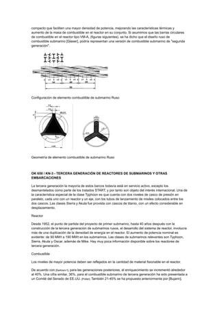 compacto que faciliten una mayor densidad de potencia, mejorando las características térmicas y
aumento de la masa de combustible en el reactor en su conjunto. Si asumimos que las barras circulares
de combustible en el reactor tipo VM-A, (figuras siguientes), se ha dicho que el diseño ruso de
combustible submarino [Glaser], podría representan una versión de combustible submarino de "segunda
generación".

Configuración de elemento combustible de submarino Ruso

Geometría de elemento combustible de submarino Ruso

OK 650 / KN-3 - TERCERA GENERACIÓN DE REACTORES DE SUBMARINOS Y OTRAS
EMBARCACIONES
La tercera generación la mayoría de estos barcos todavía está en servicio activo, excepto los
desmantelados como parte de los tratados START, y por tanto son objeto del interés internacional. Una de
la característica especial de la clase Typhoon es que cuenta con dos niveles de casco de presión en
paralelo, cada uno con un reactor y un eje, con los tubos de lanzamiento de misiles colocados entre los
dos cascos. Las clases Sierra y Akula fue provista con cascos de titanio, con un efecto considerable en
desplazamiento.
Reactor
Desde 1952, el punto de partida del proyecto de primer submarino, hasta 40 años después con la
construcción de la tercera generación de submarinos rusos, el desarrollo del sistema de reactor, involucra
más de una duplicación de la densidad de energía en el reactor. El aumento de potencia nominal es
evidente: de 90 MWt a 190 MWt en los submarinos. Las clases de submarinos relevantes son Typhoon,
Sierra, Akula y Oscar, además de Mike. Hay muy poca información disponible sobre los reactores de
tercera generación.
Combustible
Los niveles de mayor potencia deben ser reflejados en la cantidad de material fisionable en el reactor.
De acuerdo con [Sarkisov1], para las generaciones posteriores, el enriquecimiento se incrementó alrededor
al 40%. Una cifra similar, 36%, para el combustible submarino de tercera generación ha sido presentada a
un Comité del Senado de EE.UU. [Potter]. También 21-45% se ha propuesto anteriormente por [Bujarin].

 