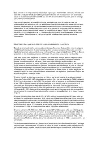 Este aumento en el enriquecimiento debería dejar espacio para material fisible adicional, y el monto total
de U-235 a ha de ser tan alta como 200 kg. Si es correcto, esto está en consonancia con la cantidad
actual en los submarinos modernos de EE.UU. con 90% de combustible enriquecido, pero sin embargo,
con un enriquecimiento inferior.
Otra discusión se refiere al material combustible. Mientras que el punto de partida en 1958 fue
probablemente una aleación de U-Al con revestimiento de acero inoxidable como hemos visto, en algún
momento las desventajas de esta tecnología en comparación con otros combustibles y materiales de
revestimiento, se han convertido en obvios. Como se ha visto en los programas civiles, el cambio de
combustible cerámico a combustible metálico se completó con el reactor OK-900, sin embargo, luego
utilizando U-Zr con revestimiento de Zr. Este desarrollo continuo en la tercera generación de reactores
civiles marinos, construyendo el KLT-40, por lo que este modelo se hará una breve discusión a
continuación.

REACTORES RM-1 y VM 40-A - PROYECTO 645 Y SUBMARINOS CLASE ALFA
Durante la construcción de los primeros submarinos clase November, Rusia también inició un programa
en 1954 para la construcción de sistemas de propulsión para submarinos con refrigeración por metal
líquido. La tecnología fue desarrollada en el Instituto de Física e Ingeniería de Energía (IPPE) en Obninsk
y se utilizó en dos clases de submarinos, el Proyecto 645, una clase en sí misma, y la clase Alfa.
Usar metal líquido como refrigerante se considera que tiene varias ventajas. Es más compacto que los
reactores de agua a presión, ya que no necesita moderador. No se necesita un recipiente fuerte de
presión, opera a temperaturas más altas y por lo tanto logra una mayor eficiencia térmica. El
envenenamiento por xenón es menos importante. El reabastecimiento de combustible es más rápido, ya
que el núcleo es eliminado en una sola operación. Sin embargo, hay desventajas, el punto de fusión del
líquido refrigerante está por encima de la temperatura ambiente, por lo que el sistema primario debe
mantenerse en todo momento con calor, para permanecerse en estado líquido. El líquido refrigerante de
metal poco a poco se oxida y los óxidos deben ser eliminados con regularidad, para evitar el bloqueo del
flujo de refrigerante a través del núcleo.
El reactor de LMC se utilizó por primera vez en 1962 en una versión especial de un submarino clase
November (Proyecto 645, K-27), que utiliza dos reactores RM-1 con una capacidad de 73 MWt cada uno.
El K-27 fue re-alimentado en el año 1967. Sin embargo, sufrió un accidente de pérdida de refrigerante en
el año 1968 en el puerto, cuando se le ordenó participar en un ejercicio naval en un momento en el
necesitaba que el refrigerante sea limpiado de óxido y de impurezas. Durante el ejercicio, estas
impurezas bloquearon la entrada al núcleo del reactor de babor, y provocó un LOCA (pérdida de liquido
refrigerante). En 1981, el volumen libre que quedó en reactor y en el compartimiento del reactor se llenó
con un material de conservación y el submarino fue hundido en Novaya Zemlya a 50 m. [Giltsov], [Pankrátov],
[Oelgaard].

El primer submarino de la clase Alfa-(K-377 o N º 900) entró en funcionamiento en 1970, pero sufrió un
accidente con pérdida de refrigerante en 1972, cuando una fuga se desarrolló entre el circuito secundario
de agua-vapor y el circuito primario de metal líquido. Dos toneladas de refrigeración de metal líquido fluyó
en el compartimento del reactor, donde se solidificó. En el momento del accidente, el reactor había estado
en funcionamiento sólo el 10% de su vida. No fue posible volver a fundir el líquido refrigerante y eliminar
el combustible. En 1986, el compartimiento del reactor fue cortado del submarino.
El primer submarino Alfa 705K (núm. 105) operó desde 1977 a 1982, cuando sufrió una LOCA (fuga de
refrigerante en el compartimiento del reactor). El compartimento del reactor con combustible refrigerante
solidificado se cortó, y ahora está en almacenamiento flotante. Un nuevo compartimento del reactor se
insertó en el submarino (todavía N º 105), que se puso en funcionamiento otra vez desde 1992 a 1996.
Los submarinos Alfa fueron retirados del servicio activo durante la década de 1990 y nunca volvieron a ser
alimentados.
Los submarinos Alfa se basaron en Gremikha en la península de Kola. Operaciones de carga y descarga
de combustible fueron realizadas, incluyendo las barras de control, el reflector (para el proyecto de 705K)
y el blindaje biológico superior, como una unidad. Una vez descargado el combustible, esta unidad fue

 