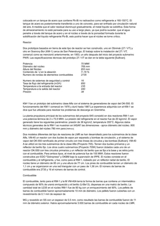 colocada en un tanque de acero que contiene Pb-Bi no radioactivo como refrigerante a 160-150°C. El
tanque de acero es posteriormente transferido a uno de concreto, para ser enfriado por circulación natural
del aire. A medida que el calor residual disminuyó gradualmente, el metal líquido se solidifica. Esta forma
de almacenamiento no está pensada para su uso a largo plazo, ya que podría suceder, que el agua
penetre a través del tanque de acero y en el núcleo a través de la porosidad formada durante la
solidificación del líquido refrigerante Pb-Bi, esto podría hacer que el núcleo se torne crítico.
Reactor
Dos prototipos basados en tierra de este tipo de reactor se han construido, uno en Obninsk (27 / VT) y
otro en Sosnovy Bor (KM-1) cerca de San Petersburgo. El trabajo sobre la instalación del 27 / VT,
comenzó como se mencionó anteriormente, en 1953, un año después del inicio del proyecto submarino
PWR. Las especificaciones técnicas del prototipo 27 / VT se dan en la tabla siguiente [Sullivan].
Potencia:
Diámetro del núcleo
Altura del Núcleo
Contenido de U en la aleación
Numero de rondas de elementos combustibles

70 MWt
769 mm
853 mm
7–16 %
2735

Numero de sistemas de seguridad y control
Tasa de flujo del refrigerante (m3/h)
Temperatura a la entrada del reactor
Temperatura a la salida del reactor
Presión

16
850
235
440
38

KM-1 fue un prototipo del submarino clase Alfa con el sistema de generadores de vapor del OK-550. El
funcionamiento del KM-1 comenzó en 1978 y duró hasta 1987.La experiencia adquirida con el KM-1 se
dice que fue utilizada para resolver los problemas de descarga en Gremikha.
La planta propulsora principal de los submarinos del proyecto 645 consistió en dos reactores RM-1 con
una potencia térmica de 2 x 73,5 MWt. La presión del refrigerante en el reactor fue de 20 kg/cm2. El vapor
generado tiene los siguientes parámetros: presión de 36 kg/cm2, temperatura 355°C. Algunos datos
técnicos generales de la RM-1 se muestran en IASAP, las dimensiones - aprox diámetro del núcleo. 800
mm y diámetro del núcleo 780 mm para [Yefimov].
Dos modelos diferentes del tipo de reactores de LMR se han desarrollado para los submarinos de la clase
Alfa, VM-40 un reactor con dos bucles de vapor por separado y bombas de circulación, y el sistema de
vapor del OK-550 ramificado de primer circuito con tres líneas de circuitos y las bombas [Sullivan]. VM-40
A se utilizó en los tres submarinos de la clase Alfa (Proyecto 705). Tenían dos bucles primarios y un
reflector de berilio fijo. Los otros cuatro submarinos (Proyecto 705K) fueron dotados cada uno de un
reactor OK-550 con tres circuitos primarios y un reflector de berilio que se fija a la base y se retira junto
con el combustible. Para ambos tipos, el nivel de potencia fue de 155 MWt. Estos reactores fueron
construidos por EDO "Gidropress" y OKBM bajo la supervisión de IPPE. El núcleo consiste en el
combustible y el refrigerante, y fue, como para el RM-1, rodeado por un reflector radial de berilio. El
núcleo tiene un diámetro de 85 cm y una altura de 77 cm. Los pines de combustible tenían un diámetro de
1,1 cm y se organizaron en una red triangular con un paso de 1,36 cm. El número de barras de
combustible era 2735 y 16 el número de barras de control.
Combustible
El combustible, tanto para el RM-1 y la M VM-40A tenía la forma de barras que contiene un intermetálico
compuesto de 90% de uranio enriquecido y el berilio (U-Be13), dispersas en una matriz de berilio. La
cantidad total de U235 en el núcleo RM-1 fue de 90 kg con un enriquecimiento del 90%. Los pellets de
barras de combustible fueron aproximadamente 10 mm de diámetro. Los pellets fueron cubiertas con un
revestimiento de 0,1 mm de espesor de
MG y revestido en SS con un espesor de 0,5 mm, como resultado las barras de combustible fueron de 11
mm de diámetro exterior. Había aproximadamente 3.000 barras de combustible en cada núcleo de LMR.

 