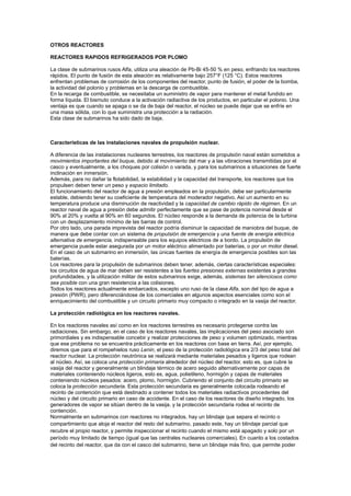 OTROS REACTORES
REACTORES RAPIDOS REFRIGERADOS POR PLOMO
La clase de submarinos rusos Alfa, utiliza una aleación de Pb-Bi 45-50 % en peso, enfriando los reactores
rápidos. El punto de fusión de esta aleación es relativamente bajo 257°F (125 °C). Estos reactores
enfrentan problemas de corrosión de los componentes del reactor, punto de fusión, el poder de la bomba,
la actividad del polonio y problemas en la descarga de combustible.
En la recarga de combustible, se necesitaba un suministro de vapor para mantener el metal fundido en
forma líquida. El bismuto conduce a la activación radiactiva de los productos, en particular el polonio. Una
ventaja es que cuando se apaga o se da de baja del reactor, el núcleo se puede dejar que se enfríe en
una masa sólida, con lo que suministra una protección a la radiación.
Esta clase de submarinos ha sido dado de baja.

Características de las instalaciones navales de propulsión nuclear.
A diferencia de las instalaciones nucleares terrestres, los reactores de propulsión naval están sometidos a
movimientos importantes del buque, debido al movimiento del mar y a las vibraciones transmitidas por el
casco y eventualmente, a los choques por colisión o varada, y para los submarinos a situaciones de fuerte
inclinación en inmersión.
Además, para no dañar la flotabilidad, la estabilidad y la capacidad del transporte, los reactores que los
propulsen deben tener un peso y espacio limitado.
El funcionamiento del reactor de agua a presión empleados en la propulsión, debe ser particularmente
estable, debiendo tener su coeficiente de temperatura del moderador negativo. Así un aumento en su
temperatura produce una disminución de reactividad y la capacidad de cambio rápido de régimen. En un
reactor naval de agua a presión debe admitir perfectamente que se pase de potencia nominal desde el
90% al 20% y vuelta al 90% en 60 segundos. El núcleo responde a la demanda de potencia de la turbina
con un desplazamiento mínimo de las barras de control.
Por otro lado, una parada imprevista del reactor podría disminuir la capacidad de maniobra del buque, de
manera que debe contar con un sistema de propulsión de emergencia y una fuente de energía eléctrica
alternativa de emergencia, indispensable para los equipos eléctricos de a bordo. La propulsión de
emergencia puede estar asegurada por un motor eléctrico alimentado por baterías, o por un motor diesel.
En el caso de un submarino en inmersión, las únicas fuentes de energía de emergencia posibles son las
baterías.
Los reactores para la propulsión de submarinos deben tener, además, ciertas características especiales:
los circuitos de agua de mar deben ser resistentes a las fuertes presiones externas existentes a grandes
profundidades, y la utilización militar de estos submarinos exige, además, sistemas tan silenciosos como
sea posible con una gran resistencia a las colisiones.
Todos los reactores actualmente embarcados, excepto uno ruso de la clase Alfa, son del tipo de agua a
presión (PWR), pero diferenciándose de los comerciales en algunos aspectos esenciales como son el
enriquecimiento del combustible y un circuito primario muy compacto o integrado en la vasija del reactor.
La protección radiológica en los reactores navales.
En los reactores navales así como en los reactores terrestres es necesario protegerse contra las
radiaciones. Sin embargo, en el caso de los reactores navales, las implicaciones del peso asociado son
primordiales y es indispensable concebir y realizar protecciones de peso y volumen optimizado, mientras
que ese problema no se encuentra prácticamente en los reactores con base en tierra. Así, por ejemplo,
diremos que para el rompehielos ruso Lenin, el peso de la protección radiológica era 2/3 del peso total del
reactor nuclear. La protección neutrónica se realizará mediante materiales pesados y ligeros que rodean
al núcleo. Así, se coloca una protección primaria alrededor del núcleo del reactor, esto es, que cubre la
vasija del reactor y generalmente un blindaje térmico de acero seguido alternativamente por capas de
materiales conteniendo núcleos ligeros, esto es, agua, polietileno, hormigón y capas de materiales
conteniendo núcleos pesados: acero, plomo, hormigón. Cubriendo el conjunto del circuito primario se
coloca la protección secundaria. Esta protección secundaria es generalmente colocada rodeando el
recinto de contención que está destinado a contener todos los materiales radiactivos procedentes del
núcleo y del circuito primario en caso de accidente. En el caso de los reactores de diseño integrado, los
generadores de vapor se sitúan dentro de la vasija. y la protección secundaria rodea el recinto de
contención.
Normalmente en submarinos con reactores no integrados, hay un blindaje que separa el recinto o
compartimiento que aloja el reactor del resto del submarino, pasado este, hay un blindaje parcial que
recubre el propio reactor, y permite inspeccionar el recinto cuando el mismo está apagado y solo por un
período muy limitado de tiempo (igual que las centrales nucleares comerciales). En cuanto a los costados
del recinto del reactor, que da con el casco del submarino, tiene un blindaje más fino, que permite poder

 