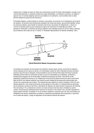 inspeccionar y trabajar el casco en dique seco obviamente cuando el reactor está apagado, sumado a que
cuando está operando, la radiación penetra las capas del blindaje, y la radiación que pase y se refleja al
agua de mar, no siendo peligrosa para los que habitan en el submarino, como también esta no debe
permitir detectar la presencia del submarino.
El blindaje biológico, puede dividirse en primario y secundario, de acuerdo con la localización de la fuente
de radiación. El primario esta directamente alrededor del núcleo del reactor, que permitirá debilitar el flujo
de neutrones rápidos, para impedir la activación del circuito secundario de refrigeración, y reducir al
mínimo la radiación gamma que acompaña la captura de neutrones en el blindaje secundario. Por
ejemplo en el Nautilus, el diámetro del tanque utilizado como blindaje primario es de 4.5 metros, mientras
que el diámetro del nucleo es de 2.7 metros. (T. Rockwell “Specifications for Reactor Shielding” 1961)

Las plantas de propulsión de los buques de propulsión nuclear siguen siendo una fuente de radiación,
incluso después de los vasos se cierran y el combustible nuclear se retira. Defueling removes all fission
products since the fuel is designed, built and tested to ensure that fuel will contain the fission products.
Defueling elimina todos los productos de fisión ya que el combustible se ha diseñado, construido y
probado para asegurar que el combustible contienen los productos de fisión. Over 99.9% of the
radioactive material that remains is an integral part of the structural alloys forming the plant components.
Más de 99,9% del material radiactivo que queda es parte integral de las aleaciones estructurales que
forman los componentes de la planta. The radioactivity was created by neutron irradiation of the iron and
alloying elements in the metal components during operation of the plant. La radioactividad fue generada
por la irradiación neutrónica del hierro y elementos de aleación de metal durante la operación de la planta.
The remaining 0.1% is radioactive corrosion and wear products that have been circtiated by reactor
coolant, having become radioactive from exposure to neutrons in the reactor core, and then deposited on
piping system internals. El restante 0,1% es corrosión radiactiva, productos que han sido recirculados por
refrigerante del reactor, habiéndose convertido en radiactivos procedentes de la exposición a neutrones
en el núcleo del reactor, y luego se depositan en las tuberías internas del sistema.

 