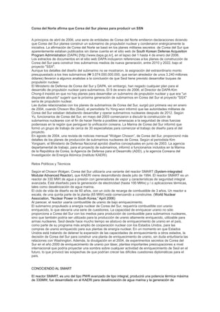 Corea del Norte afirma que Corea del Sur planea para producir un SSN

A principios de abril de 2006, una serie de entidades de Corea del Norte emitieron declaraciones diciendo
que Corea del Sur planea construir un submarino de propulsión nuclear y condenaron enérgicamente la
iniciativa. La afirmación de Corea del Norte se basó en los planes militares secretos de Corea del Sur que
aparentemente estaban publicados sin darse cuenta en el sitio web de South Korean Defense Acquisition
Program Administration (DAPA) [http://www.dapa.go.kr], en el lapso del 1 hasta 4 de enero del 2006.
Los extractos de documentos en el sitio web DAPA incluyeron referencias a los planes de construcción de
Corea del Sur para construir tres submarinos medios de nueva generación, entre 2010 y 2022, bajo el
proyecto "SSX".
Aunque los detalles del diseño del submarino no se mostraron, la asignación del extraordinario monto
presupuestado a los tres submarinos (₩ 3.074.000.000.000, que serían alrededor de unos 3.240 millones
dólares) llevaron a algunos analistas a la conclusión de que Seúl tiene previsto desarrollar buques de
propulsión nuclear.
El Ministerio de Defensa de Corea del Sur y DAPA, sin embargo, han negado cualquier plan para el
desarrollo de propulsión nuclear para submarinos. El 9 de enero de 2006, el Director de DAPA Kim
Chong-il insistió en que no hay planes para desarrollar un submarino de propulsión nuclear y que era "un
disparate absurdo" sugerir que la próxima generación de submarinos en Corea del Sur el proyecto "SSX"
sería de propulsión nuclear.
Las dudas relacionadas con los planes de submarinos de Corea del Sur, surgió por primera vez en enero
de 2004, cuando Choson Ilbo (Seúl), el periodista Yu Yong-won informó que las autoridades militares de
Corea del Sur estaban debatiendo desarrollar y operar submarinos nucleares después de 2012. Según
Yu, funcionarios de Corea del Sur, en mayo del 2003 comenzaron a discutir la construcción de
submarinos nucleares con el fin de hacer frente a posibles amenazas a la seguridad de otras fuerzas
poderosas en la región que persiguen la unificación coreana. La Marina de Corea del Sur informó que
formó un grupo de trabajo de cerca de 30 especialistas para comenzar el trabajo de diseño para el del
proyecto.
En agosto de 2004, una revista de noticias mensual “Wolgan Choson”, de Corea del Sur, proporcionó más
detalles de los planes de producción de submarinos nucleares de Corea. Según el periodista Kim
Yongsam, el Ministerio de Defensa Nacional aprobó diseños conceptuales en junio de 2003. La agencia
departamental de trabajo, para el proyecto de submarinos, informó a funcionarios incluidos en la Marina
de la República de Corea, la Agencia de Defensa para el Desarrollo (ADD), y la agencia Coreana del
Investigación de Energía Atómica (Instituto KAERI).
Retos Políticos y Técnicos
Según el Choson Wolgan, Corea del Sur utilizaría una variante del reactor SMART (System-integrated
Modular Advanced Reactor), que KAERI viene desarrollando desde julio de 1994. El reactor SMART es un
reactor de 330 MWt de agua a presión con generadores de vapor y características de seguridad integral
avanzada. Está diseñado para la generación de electricidad (hasta 100 MWe) y / o aplicaciones térmicas,
tales como desalinización de agua marina.
El ciclo de vida de diseño es de 60 años, con un ciclo de recarga de combustible de 3 años. Un reactor a
escala, de una quinta parte de la planta (65 MWt) está comenzando a construirse. (World Nuclear
Association, “Nuclear Power in South Korea,” April 2006)
Al parecer, el reactor usaría combustible de uranio de bajo enriquecimiento.
El submarino propulsado a energía nuclear de Corea del Sur, requeriría combustible con uranio
enriquecido, lo que elevaría una serie de cuestiones. La capacidad de enriquecer uranio no sólo
proporciona a Corea del Sur con los medios para producción de combustible para submarinos nucleares,
sino que también podría ser utilizado para la producción de uranio altamente enriquecido, utilizable para
armas nucleares. Seúl desde hace mucho tiempo se abstuvo de enriquecimiento de uranio en el país,
como parte de su programa más amplio de cooperación nuclear con los Estados Unidos, para las
compras de uranio enriquecido para sus plantas de energía nuclear. En un momento en que Estados
Unidos está tratando de detener la expansión de las capacidades de enriquecimiento a otros estados, la
decisión de Corea del Sur para construir una planta de enriquecimiento de uranio, sin duda enturbiaría las
relaciones con Washington. Además, la divulgación en el 2004, de experimentos secretos de Corea del
Sur en el año 2000 de enriquecimiento de uranio por láser, plantea importantes preocupaciones a nivel
internacional que podría proyectar una sombra sobre cualquier actividad de enriquecimiento de Seúl en el
futuro, lo que provocó las sospechas de que podrían crecer las difíciles cuestiones diplomáticas para el
país.

CONOCIENDO AL SMART
El reactor SMART, es uno del tipo PWR avanzado de tipo integral, producirá una potencia térmica máxima
de 330MW, fue desarrollado en el KAERI para desalinización de agua marina y la generación de

 