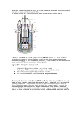 electricidad. El diseño conceptual del reactor de 330 MWt Integral (IR) se completó en marzo de 1999 y su
desarrollo del diseño, terminó en marzo de 2002.
Un proyecto nacional para la construcción de un reactor piloto en escala 1/5 de 65 MWt IR.

A diferencia de los PWR con bucle de tipo comercial, el 65 MWt IR contiene en el mismo reactor los
componentes principales del circuito refrigerante primario, como el núcleo, dos bombas del circuito
refrigerante principal (MCP), doce Generador de Vapor (SG), y el presurizador (PZR) está dentro de la del
reactor a presión (RPV) como se muestra en la figura siguiente.
Algunos datos del prototipo piloto del smart

•
•
•
•

Multiproposito: Desalinisación de agua, y generación de energía
Puede operar al 25% de su potencia nominal, operando a circulación natural
Posee bombas de circuito primario para potencias más altas
Para la versión de 65Mwt se cree tendrá 7 mts de alto y 3.5 de diámetro

Como se puede observar, el reactor Coreano SMART, resulta algo similar al argentino Carem, en cuanto a
que es un reactor integrado, (presurizador, generadores de vapor), y que a hasta el 25% de su potencia
nominal puede funcionar a convección natural (Carem es 100% con este principio, por lo menos el
Carem-25). Lo cierto es que al tener este reactor “prototipo”, con una altura de solo 7 metros de alto,
permite ser instalado en submarinos. Cabe destacar que también es similar en parte al reactor del
submarino Rubis Frances, no solo por ser también un reactor integrado, sino que permite operar a baja
potencia sin utilizar sus bombas del circuito primario (usando convección natural), siendo más silencioso.

 
