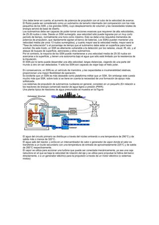 Uno debe tener en cuenta, el aumento de potencia de propulsión con el cubo de la velocidad de avance.
El Rubis puede ser considerado como un submarino de tamaño intermedio (en comparación con los más
pequeños de los SSK, y los grandes SSN), cuyo desplazamiento de volumen y las necesidades totales de
energía servirá de base de diseño.
Los submarinos debe ser capaces de poder tomar acciones evasivas que requieren de alta velocidades,
de 25-30 nudos o más. Desde un SSK sumergido, esa velocidad sólo puede lograrse por un muy corto
período de tiempo, normalmente una hora como máximo. Esto se debe a los requisitos tremendos de
potencia de propulsión, que rápidamente agotan el banco de baterías. Los SSKs pueden mantener una
velocidad media (de unos 13 nudos sumergidos), y cuanto mayor sea la velocidad media, mayor será la
"Tasa de indiscreción" o el porcentaje de tiempo que el submarino debe estar en superficie para hacer
snorkel. De este modo, un SSK es altamente vulnerable a la detección por los radares, visual, IR, etc, y al
ataque de buques de superficie, aeronaves y otros submarinos.
Por el contrario, la mayoría de los SSN puede mantenerse a una velocidad media de 25-35 nudos sin
acercarse a la superficie, y tienen una autonomía bajo el agua que sólo está limitado por la resistencia de
la tripulación.
El SSN por lo tanto puede desarrollar una alta velocidad, largas distancias, viajando de una parte del
mundo a otro sin ser detectados. Y sólo los SSN son capaces de viajar bajo el hielo polar.
En consecuencia, un SSN es un vehículo de maniobra, y las capacidades e invulnerabilidad relativas,
proporcionan una mayor flexibilidad de operación.
Es evidente que un SSN es más deseable como plataforma militar que un SSK. Sin embargo este cuesta
mucho más que SSK. sobre todo si se tiene en cuenta la necesidad de una formación de apoyo más
sofisticada.
Los sistemas de propulsión de submarinos nucleares en general, consisten en un pequeño (En relación a
los reactores de energía comercial) reactor de agua ligera a presión (PWR).
Una planta típica de reactores de agua presurizada se muestra en la Figura

El agua del circuito primario se distribuye a través del núcleo entrando a una temperatura de 290°C y de
salida más o menos de 320°C.
El agua sale del reactor, y entra en un intercambiador de calor o generador de vapor donde el calor es
transferido a un bucle secundario con una temperatura de entrada de aproximadamente 225°C y de salida
de 285°C respectivamente.
El vapor se utiliza para accionar una turbina que puede ser conectada mecánicamente, ya sea una caja
reductora en el que se baja la velocidad de rotación del eje y se utiliza para propulsar la hélice del barco
directamente, o a un generador eléctrico para la propulsión a través de un motor eléctrico (o sistemas
mixtos)

 
