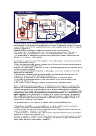 Cuando el agua del circuito primario fluye a través del núcleo, se expone a un flujo de neutrones, y
cuando esta reacción se lleva a cabo, el personal en el submarino no puede tener contacto con cualquier
parte del circuito primario durante la operación del reactor, dado que podría recibir una dosis de radiación
gamma muy significativa.
Así es que la planta de submarinos nucleares se compone de dos secciones básicas.
1) Un compartimento de blindaje radiactivo que contiene el reactor, un presurizador del circuito, un
generador de vapor (o intercambiador de calor) y una bomba refrigerante del circuito primario.
2) Un compartimento de maquinarias no radiactivo que contiene el vapor de agua del secundario, las
turbinas, tren de potencia y condensadores.
El generador de vapor (intercambiador de calor) sirve como una barrera para evitar que la radioactividad
deje el compartimiento protegido.
También hay que señalar que el personal puede entrar en el compartimento blindado, aproximadamente
un minuto después de la parada del reactor.
Durante la vida útil del reactor, los productos de fisión se previenen de escapar al medio ambiente, por un
total de cinco barreras separadas.
En primer lugar, la metalurgia del combustible se optimiza para conservar los productos de fisión en la
matriz propia del combustible.
En segundo lugar, los elementos de combustible se sellan herméticamente en tubos de metal, o de
sándwich entre placas de metal conocidas como revestimiento.
En tercer lugar, el combustible en todos sus elementos se encajona en la vasija del reactor.
En cuarto lugar, el sistema de propulsión nuclear, está contenida en una bolsa de aire dentro del
compartimento del submarino.
Quinto, el casco de presión del propio submarino sirve como frontera al ambiente exterior.
Debido a las limitaciones de volumen y peso en el diseño de submarinos, (la primer variables es más
restrictiva), resulta deseable mantener la planta de energía tan pequeña y compacta como sea posible.
El blindaje representa un gran porcentaje del peso total de la planta, es especialmente conveniente,
mantener el núcleo del reactor y generador de vapor lo más pequeño y compacto como sea posible. Esto
puede lograrse mejor si los componentes en el compartimiento blindado son construidos con un
diseño integrado, como la desarrollaron los franceses por la empresa, Technicatome, y empleados en
todos los SSN de Francia. En este diseño, el reactor, el generador de vapor, y la bomba de refrigerante
primario son integrados en una unidad, eliminando componentes separados y de gran diámetro en la
interconexión de tuberías del circuito primario.
Los siguientes criterios se han empleado en el diseño del reactor nuclear de este estudio.
1) El estudio del diseño básico se puede simplificar con un cálculo neutrónico unidimensional, de los
elementos combustibles para los efectos comparativos de este proyecto.
El Código EPRI cell, que calcula el espacio, la energía y quemado del espectro de neutrones dentro del
reactor de agua ligera, y las placas de combustible.
2). Para este estudio los parámetros termo-hidráulicos de la temperatura del combustible y tipos de flujo
necesarios, se suponen que no se limitan en el
Este juicio es avalado, en vista a las experiencias de funcionamiento con los arreglo elegidos en el diseño
mecánico de combustible (es decir, pruebas de Engineering Test Reactor, ETR, de el National Reactor
Testing Station operado por Idaho National Engineering )

 