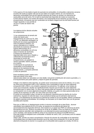 3) Se supone a fin de ampliar el grado de quemado de combustible, el combustible o elementos cercanos
al centro del núcleo se agotan más que los que están en la región externa. En una maniobra los
elementos combustibles cerca de las regiones exteriores del núcleo se cambian con elementos de
combustible cerca del centro. Por lo tanto la reactividad total disponible del núcleo se incrementa.
4) Para ahorrar espacio, los núcleos del reactor y los componentes de los reactores con bajo nivel de
enriquecimiento, se suponen que son construidos con el diseño integral como los del Rubis francés (ver
imagen siguiente), lo que permite el
uso de un núcleo de reactor más
grande.

Los objetivos de los cálculos actuales
son proporcionar:
1) Las comparaciones de tamaño del
núcleo del reactor para
enriquecimiento de uranio de 7%, 20%
y 97,3% con diferentes cantidades y la
distribución de veneno quemables de
óxido de gadolinio (Gd2O3). (Un
veneno quemable es un material
absorbente de neutrones colocados en
lugares determinados de un
elementos combustibles con el fin de
reducir el exceso de neutrones).
2) Estimar los parámetros de
seguridad tales como vacío, Doppler, y
coeficientes de temperatura de la
reactividad en función del
enriquecimiento y la cantidad de
veneno quemable, Gd2O3, presente
en el reactor.
3) Información de quemado de
combustible y la acumulación de
plutonio en los reactores de bajo
enriquecimiento, y comparar potencias
y ciclos de operación.
Estos resultados pueden usarse como
base para decidir si los casos
seleccionados deben ser calculados con más detalle, incluyendo la distribución del veneno quemable y / o
el enriquecimiento para poder aplanar y mejorar el grado de quemado.
Al llegar a los objetivos antes descritos, se pueden sacar conclusiones acerca de los efectos, en su caso,
de Uranio poco enriquecido (UPE o LEU) utilizando como combustible en lugar de uranio altamente
enriquecido (UAE o HEU), y en el diseño y operación de submarinos. Por ejemplo, si los núcleos de
uranio poco enriquecido, resultan ser significativamente mayores que el núcleo de uranio altamente
enriquecido para un reactor dado. Un casco más grande puede ser necesario, para la los del tipo de UPE,
en comparación con el uranio altamente enriquecido. Además, en cuanto a la vidas operacionales de los
núcleos de los reactores con UPE, son más cortas que el de la UAE.
El cambio de combustible nuclear, se trata de una operación importante para los diseños de muchos
submarinos, requieren el corte del casco, lo que aumenta el tiempo que el submarino esta fuera de
servicio, y los diseñadores de submarinos en general han evitado el uso de escotillas, debido a problemas
de sellado a grandes profundidades. Sin embargo, los franceses con la clase Rubis hace uso de grandes
escotillas para repostar.
Para que un SSN con un desplazamiento similar al volumen sumergido de la clase Rubis, alcanzar
velocidades hacia adelante de 25 a 35 nudos, se requiere de una potencia del reactor de
aproximadamente 50 megavatios térmicos. Esto basado en un reactor tipo PWR con eficiencia de planta
termodinámica de 33%, produce una potencia en el eje de 16.35MWe. Como se mostró en la Tabla de
relación potencia velocidad, esto corresponde a una velocidad de avance aproximada de 33,2 nudos.
Como resultado, este estudio de SSN se centra en los reactores de potencia de 50 MW térmicos.
Para este análisis se adoptará como combustible el dióxido de uranio, UO2, y el Zircaloy como el material
de revestimiento.
Utilizar UAE, permite una menor concentración o fracción de volumen de combustible en los elementos
combustibles para una determinada dimensión que el de uranio poco enriquecido. En el caso de uranio
altamente enriquecido el volumen no ocupado por el combustible está ocupado por zircaloy. El UO2 es

 