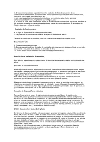 3. El recubrimiento debe ser capaz de retener los productos de fisión (la prevención de su
distribución en el refrigerante), acomodando los efectos perniciosos posibles en material (densificación,
hinchazón, deformación del revestimiento, etc.);
4. Los materiales utilizados en su construcción deben ser resistentes a los efectos químicos
como corrosión bajo tensión, fragilización por hidrógeno, etc;
5. El diseño de base, debe considerar la acción de las fuerzas relacionadas con el flujo suave, resistente a
las tensiones causadas por cargas laterales y axiales, y tener en cuenta los efectos de la vibración, la
fricción, ascensor y pulsos de presión;
Requisitos de funcionamiento
6. El logro de altos niveles de quemado de combustible;
7. Largo período de permanencia, entre las recargas, en el interior del reactor.
Teniendo en cuenta que la propulsión naval con características específicas, pueden incluir:
Requisitos Navales
8. Poseer dimensiones reducidas;
9. Soportar cargas mecánicas derivadas de cíclicos transitorios u operacionales específicos, con períodos
de aumento y reducción de la potencia en alrededor de 60 s;
10. Pueda resistir cargas extremas, con aceleraciones equivalentes a 50 g.

Descripción de los Criterios de seguridad
Esta sección, presenta los principales criterios de seguridad aplicables a un reactor con combustible tipo
placa.
Requisitos de seguridad neutrónica
Estos requisitos neutrónicos, están relacionados con el coeficiente de reactividad de neutrones, margen
de apagado y enriquecimiento. El principal criterio de seguridad, es asociado al coeficiente de reactividad,
sale de la suma de todos los coeficientes de reactividad relacionados con el núcleo del reactor, es
negativo hasta el momento en que este se torne crítico.
Este criterio tiene por finalidad proporcionar las características de seguridad intrínsecas al reactor,
prevenir la ocurrencia de accidentes causados por las excursiones de potencia.
El establecimiento de los límites de enriquecimiento como un criterio de seguridad, ocurre siempre en
relación con la protección de salvaguardas y de criticidad, y siendo utilizadas en la etapa de fabricación,
manipulación y el transporte. Para algunas aplicaciones, donde se requieren altas tasas de quemado, se
podría adoptar combustibles con un alto grado de enriquecimiento.
Requisitos de Seguridad Termo hidráulicos
Para un funcionamiento seguro de los reactores, es necesario que el diseño de los elementos
combustible, deban garantizar condiciones adecuadas de refrigeración de las mismas. El régimen de
ebullición, así como las tasas de transferencia de calor observado en los reactores de investigación y de
potencia, guardan diferencias entre si. En términos de flujo, o la mecánica de fluidos, los reactores de
pequeño porte, se muestran similares a un reactor de investigación de placas, el criterio de inestabilidad
de flujo seleccionado deriva de este tipo de reactor. Con respecto al enfoque térmico, el requisito que
deben cumplir es el DNB (("Departure from Nucleate Boiling ").
DNBR - Departure from Nuclear Boiling Ratio
En términos de diseño, uno de los criterios clave para garantizar la integridad estructural del revestimiento
frente al flujo crítico de calor o DNBR. El DNBR corresponde a la situación física del establecimiento del
flujo crítico de calor, habiendo un aumento en la densidad de burbujas de vapor que se forman a lo largo
del revestimiento de la superficie en contacto con el combustible. Se evalúa, la formación de una película
de vapor alrededor de la capa superficial. En esta condición, la tasa de transferencia de calor por
convección se reduce drásticamente, con un aumento sustancial en la temperatura del revestimiento de
combustible ("boiling crisis").
El análisis de flujo crítico de calor para un determinado tipo de arreglo de combustible, el estudio
comienza con los parámetros de correlación, es decir, aquellas que influyen directamente en la
proceso de transferencia de calor, son:

 