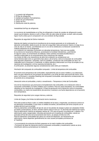 1. La presión del refrigerante
2. El flujo de refrigerante
3. Calidad de Equilibrio Termodinámico.
4. Grado de sub enfriamiento
5 Factor de Pico
6. Distribución axial de potencia.

Inestabilidad del flujo de refrigerante
La ocurrencia de inestabilidades en el flujo de refrigerante a través de canales de refrigeración puede
causar que el sistema, alcance a sufrir un flujo crítico de calor antes de tiempo, es decir, esto se puede
lograr mucho antes que en comparación con una condición de flujo estable
Requisitos de seguridad de Daños irradiación
Además del objetivo principal de la transferencia de la energía generada en el condensador, el
elemento combustible, desde el punto de vista de la seguridad, debe permanecer intacto a lo largo de su
ciclo de vida en el reactor, convirtiéndose así en uno de los obstáculos a la liberación accidental de
material radioactivo en el refrigerante.
Los irradiación de materiales combinado con elevadas temperaturas, hace que sea posible
la ocurrencia de mecanismos difusivos, aumentando la movilidad interatómica, y permitiendo
en algunos casos, la concentración de defectos. Estos cambios microestructurales llevar a
cambios sustanciales en el comportamiento físico-mecánicas del material.
Los modos de fallo y los mecanismos de daño de la radiación se correlacionan con
varios factores tales como su geometría (tipo placa o de la barra), cómo el compuesto de combustible
esta dispuesto (dispersión, caramelos, barra en pastillas), constitución del combustible (es decir, los
materiales que lo componen) y, finalmente, su lógica operativa (relacionado con el tipo de empleo en los
reactores de investigación o en los reactores de potencia, etc.)
A continuación, se presentan algunas consideraciones sobre daño por irradiación.
Hinchazón del compuesto de combustible compuesto - Límite de temperatura del combustible
El aumento de la temperatura del combustible, especialmente para el uranio metálico y sus aleaciones,
tiene una gran influencia en los procesos de expansión y por ende del daño estructural del mismo. Para
estos, la hinchazón o ampollas (Sweiling) del compuesto combustible, está altamente correlacionado con
el aumento de su temperatura.
Interacción entre el combustible y matriz o revestimiento – Temperatura Límite del Combustible
Uno de los mecanismos que promueven el empollamiento del combustible, es la interacción entre el
compuesto combustible y la matriz metálica que lo sostiene. Para los casos estudiados, los combustibles
utilizados en los reactores de investigación, la fase de generación de la interacción entre el compuesto
combustible y su matriz de revestimiento (de aluminio), mostraron una fuerte dependencia con el aumento
de la temperatura.
Requisitos de seguridad como cargas internas y externas
Límite de Cargas y los límites de deformación termo mecánicos
Para esta prueba se llevó a cabo un análisis detallado de los tipos y magnitudes, de esfuerzos activos en
los elementos combustibles, lo que hace un análisis de estrés y las tensiones (de forma conjunta con el
análisis térmico) que se somete.
Para los elementos combustibles de tipo de vara en las plantas de energía nuclear son adoptados límites
de diseño conservadores, es decir, el límite máximo esta en torno al 1 % del límite del material de la barra.
Para la deformación máxima es adoptado valores de 1,0% para la tensión circunferencial, y elástica. Por
deformación axial y tangenciales, inducidas permanente por el sweiling de combustible, cuando se
acercaba el final del ciclo de funcionamiento del mismo, se adopta el límite de 2,5%.
Para los elementos combustibles tipo placa con cernes de dispersión, los mecanismos de
deformación intema dependen generalmente de a dos causas principales promotoras de
el "sweiling";
• La acumulación de productos de fisión gaseosos en la matriz metálica del combustible;
• Formación de fases de interacción entre el compuesto combustible y revestimiento cuando se da la
interdifusión atómica aumentada por la irradiación.

 